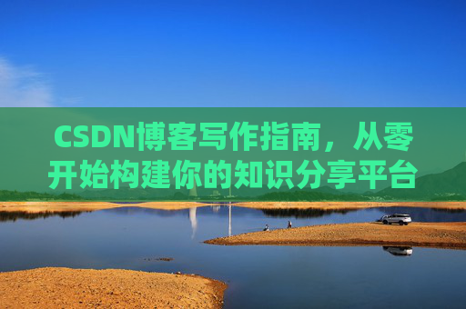 CSDN博客写作指南,从零开始构建你的知识分享平台 CSDN博客写作指南,从零开始构建你的知识分享平台